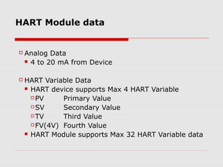 HART Module data


   Analog Data
     4 to 20 mA from Device



   HART Variable Data
     HART device supports Max 4 HART Variable

       PV     Primary Value
       SV     Secondary Value
       TV     Third Value
       FV(4V) Fourth Value

     HART Module supports Max 32 HART Variable data
 