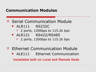 Communication Modules

   Serial Communication Module
       ALR111       RS232C
           2 ports, 1200bps to 115.2k bps
       ALR121       RS422/RS485
           2 ports, 1200bps to 115.2k bps

   Ethernet Communication Module
       ALE111       Ethernet Communication
    Installable both on Local and Remote Node
 