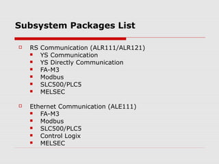 Subsystem Packages List

   RS Communication (ALR111/ALR121)
      YS Communication
      YS Directly Communication
      FA-M3
      Modbus
      SLC500/PLC5
      MELSEC

   Ethernet Communication (ALE111)
      FA-M3
      Modbus
      SLC500/PLC5
      Control Logix
      MELSEC
 