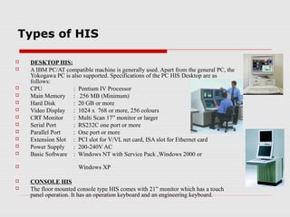 Types of HIS

   DESKTOP HIS:
   A IBM PC/AT compatible machine is generally used. Apart from the general PC, the
    Yokogawa PC is also supported. Specifications of the PC HIS Desktop are as
    follows:
   CPU             : Pentium IV Processor
   Main Memory : 256 MB (Minimum)
   Hard Disk       : 20 GB or more
   Video Display : 1024 x 768 or more, 256 colours
   CRT Monitor     : Multi Scan 17” monitor or larger
   Serial Port     : RS232C one port or more
   Parallel Port   : One port or more
   Extension Slot : PCI slot for V/VL net card, ISA slot for Ethernet card
   Power Supply : 200-240V AC
   Basic Software : Windows NT with Service Pack ,Windows 2000 or
                     Windows XP

   CONSOLE HIS
   The floor mounted console type HIS comes with 21” monitor which has a touch
    panel operation. It has an operation keyboard and an engineering keyboard.
 