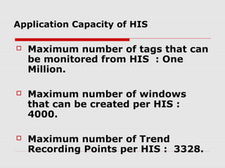Application Capacity of HIS

   Maximum number of tags that can
    be monitored from HIS : One
    Million.

   Maximum number of windows
    that can be created per HIS :
    4000.

   Maximum number of Trend
    Recording Points per HIS : 3328.
 