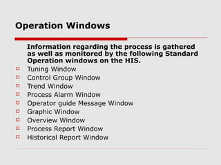 Operation Windows

    Information regarding the process is gathered
    as well as monitored by the following Standard
    Operation windows on the HIS.
   Tuning Window
   Control Group Window
   Trend Window
   Process Alarm Window
   Operator guide Message Window
   Graphic Window
   Overview Window
   Process Report Window
   Historical Report Window
 