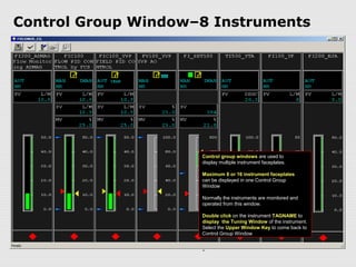 Control Group Window–8 Instruments




                     Control group windows are used to
                     display multiple instrument faceplates.

                     Maximum 8 or 16 instrument faceplates
                     can be displayed in one Control Group
                     Window

                     Normally the instruments are monitored and
                     operated from this window.

                     Double click on the instrument TAGNAME to
                     display the Tuning Window of the instrument.
                     Select the Upper Window Key to come back to
                     Control Group Window


                     .
 