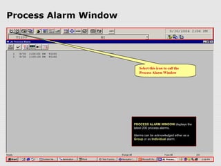 Process Alarm Window




                          Select this icon to call the
                          Process Alarm Window




                       PROCESS ALARM WINDOW displays the
                       latest 200 process alarms.

                       Alarms can be acknowledged either as a
                       Group or as Individual alarm.
 