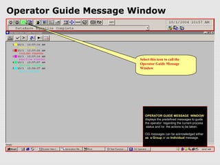Operator Guide Message Window




                        Select this icon to call the
                        Operator Guide Message
                        Window




                           OPERATOR GUIDE MESSAGE WINDOW
                           displays the predefined messages to guide
                           the operator regarding the current process
                            status and /or the actions to be taken.

                           OG messages can be acknowledged either
                           as a Group or as Individual message.
 