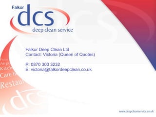 Falkor




         Falkor Deep Clean Ltd
         Contact: Victoria (Queen of Quotes)

         P: 0870 300 3232
         E: victoria@falkordeepclean.co.uk
 