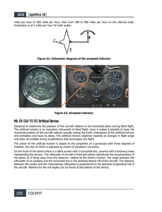 DCS [Spitfire IX]
100 COCKPIT
miles per hour to 280 miles per hour, then from 280 to 480 miles per hour on the internal scale.
Graduation is at 5 miles per hour for both scales.
Figure 51: Schematic diagram of the airspeed indicator
Figure 52: Airspeed indicator
Mk.1B (6A/1519) Artificial Horizon
Designed to determine the position of the aircraft relative to the horizontal plane during blind flight.
The artificial horizon is an important instrument of blind flight, since it makes it possible to keep the
horizontal position of the aircraft without actually seeing the Earth. Indications of the artificial horizon
and inertialess and have no delay. The artificial horizon responds instantly to changes in flight angle
and does not wobble during accelerations that accompany the flight.
The action of the artificial horizon is based on the properties of a gyroscope with three degrees of
freedom, the axis of which is adjusted by means of pendulum correction.
On the front of the device there is a black screen with a horizontal line, covered with a luminous mass
representing the horizon. The silhouette of aircraft is fixed and clearly reproduces the actual position of
the plane, as if flying away from the observer, relative to the Earth's horizon. The angle between the
silhouette of an airplane and the horizontal line is the absolute lateral roll of the aircraft. The distance
between the center and the characteristic silhouette is proportional to the absolute longitudinal roll of
the aircraft. Markers for the roll angles can be found at the bottom of the device.
 