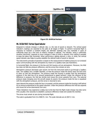 [Spitfire IX] DCS
EAGLE DYNAMICS 101
Figure 53: Artificial horizon
Mk.1A(6A/942) Vertical Speed Indicator
Designed to indicate changes in altitude rate, i.e. the rate of ascent or descent. The vertical speed
indicator's readings are essential to the pilot at all stages of flight. To perform horizontal flight is
necessary to maintain a constant height, but altimeter readings may vary markedly in cases of
sufficiently large (by a few tens of meters) changes in altitude. The indicator, being a sufficiently
sensitive instrument, responds to minor changes in rates of climb or descent, thus making it possible
to keep the plane fully horizontal. When performing a gliding descent, a dive, or climb, the vertical
speed indicator also helps to quickly establish the desired mode of ascent or descent.
The instrument's principle of operation is based on the measurement of relative pressure in an enclosed
space communicating with the atmosphere by means of a capillary tube (see illustration).
In horizontal flight, the pressure in the box and Vidi housing unit are atmospheric. Moreover, the Widi
box does not feel any pressure difference, and the arrow thus remains at zero.
Atmospheric pressure decreases upon ascent. Air from the instrument starts to go through a capillary
tube. The capillary has a smaller diameter, so that the pressure inside the device does not have time
to catch up with the atmosphere. The pressure inside the housing is greater than the atmospheric
pressure in the Widi box at an amount proportional to speed recovery. Under the influence of the
difference in pressure, the Vidi box shrinks and moves the arrow upwards from zero. The external
pressure stops changing once the aircraft ceases its ascent; the pressure inside the box is equalized
with the atmospheric pressure, and the arrow is returned to zero.
Upon descent the pressure inside the box is increased, and the pressure inside the housing is left behind
by an amount proportional to the speed reduction. Under this pressure difference the Vidi box expands
and moves the arrow downwards from zero.
These indications may experience a delay due to the fact that the flight mode change may take some
time (usually a few seconds) to establish a pressure difference inside and outside the chamber.
The arrow must remain at zero during horizontal flight.
The scale is graduated from 0 to 4000 ft / min. The scale intervals are at 200 ft / min.
 