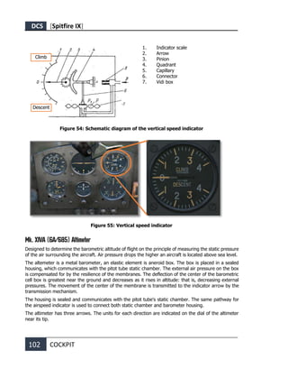 DCS [Spitfire IX]
102 COCKPIT
1. Indicator scale
2. Arrow
3. Pinion
4. Quadrant
5. Capillary
6. Connector
7. Vidi box
Figure 54: Schematic diagram of the vertical speed indicator
Figure 55: Vertical speed indicator
Mk. XIVA (6A/685) Altimeter
Designed to determine the barometric altitude of flight on the principle of measuring the static pressure
of the air surrounding the aircraft. Air pressure drops the higher an aircraft is located above sea level.
The altemeter is a metal barometer, an elastic element is aneroid box. The box is placed in a sealed
housing, which communicates with the pitot tube static chamber. The external air pressure on the box
is compensated for by the resilience of the membranes. The deflection of the center of the barometric
cell box is greatest near the ground and decreases as it rises in altitude: that is, decreasing external
pressures. The movement of the center of the membrane is transmitted to the indicator arrow by the
transmission mechanism.
The housing is sealed and communicates with the pitot tube's static chamber. The same pathway for
the airspeed indicator is used to connect both static chamber and barometer housing.
The altimeter has three arrows. The units for each direction are indicated on the dial of the altimeter
near its tip.
Descent
Climb
 