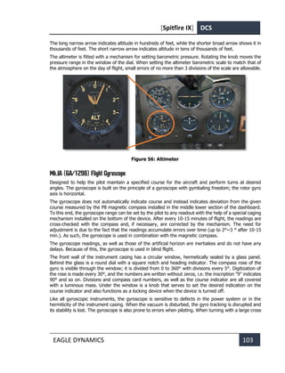 [Spitfire IX] DCS
EAGLE DYNAMICS 103
The long narrow arrow indicates altitude in hundreds of feet, while the shorter broad arrow shows it in
thousands of feet. The short narrow arrow indicates altitude in tens of thousands of feet.
The altimeter is fitted with a mechanism for setting barometric pressure. Rotating the knob moves the
pressure range in the window of the dial. When setting the altimeter barometric scale to match that of
the atmosphere on the day of flight, small errors of no more than 3 divisions of the scale are allowable.
Figure 56: Altimeter
Mk.IA (6A/1298) Flight Gyroscope
Designed to help the pilot maintain a specified course for the aircraft and perform turns at desired
angles. The gyroscope is built on the principle of a gyroscope with gymbaling freedom; the rotor gyro
axis is horizontal.
The gyroscope does not automatically indicate course and instead indicates deviation from the given
course measured by the P8 magnetic compass installed in the middle lower section of the dashboard.
To this end, the gyroscope range can be set by the pilot to any readout with the help of a special caging
mechanism installed on the bottom of the device. After every 10-15 minutes of flight, the readings are
cross-checked with the compass and, if necessary, are corrected by the mechanism. The need for
adjustment is due to the fact that the readings accumulate errors over time (up to 2°~3 ° after 10-15
min.). As such, the gyroscope is used in combination with the magnetic compass.
The gyroscope readings, as well as those of the artificial horizon are inertialess and do not have any
delays. Because of this, the gyroscope is used in blind flight.
The front wall of the instrument casing has a circular window, hermetically sealed by a glass panel.
Behind the glass is a round dial with a square notch and heading indicator. The compass rose of the
gyro is visible through the window; it is divided from 0 to 360° with divisions every 5°. Digitization of
the rose is made every 30°, and the numbers are written without zeros, i.e. the inscription "9" indicates
90° and so on. Divisions and compass card numbers, as well as the course indicator are all covered
with a luminous mass. Under the window is a knob that serves to set the desired indication on the
course indicator and also functions as a locking device when the device is turned off.
Like all gyroscopic instruments, the gyroscope is sensitive to defects in the power system or in the
hermiticity of the instrument casing. When the vacuum is disturbed, the gyro tracking is disrupted and
its stability is lost. The gyroscope is also prone to errors when piloting. When turning with a large cross
 