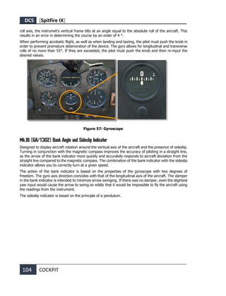 DCS [Spitfire IX]
104 COCKPIT
roll axis, the instrumet's vertical frame tilts at an angle equal to the absolute roll of the aircraft. This
results in an error in determining the course by an order of 4 °.
When performing acrobatic flight, as well as when landing and taxiing, the pilot must push the knob in
order to prevent premature deterioration of the device. The gyro allows for longitudinal and transverse
rolls of no more than 55°. If they are exceeded, the pilot must push the knob and then re-input the
desired values.
Figure 57: Gyroscope
Mk.IB (6A/1302) Bank Angle and Sideslip Indicator
Designed to display aircraft rotation around the vertical axis of the aircraft and the presence of sideslip.
Turning in conjunction with the magnetic compass improves the accuracy of piloting in a straight line,
as the arrow of the bank indicator more quickly and accurately responds to aircraft deviation from the
straight line compared to the magnetic compass. The combination of the bank indicator with the sideslip
indicator allows you to correctly turn at a given speed.
The action of the bank indicator is based on the properties of the gyroscope with two degrees of
freedom. The gyro axis direction coincides with that of the longitudinal axis of the aircraft. The damper
in the bank indicator is intended to minimize arrow swinging. If there was no damper, even the slightest
yaw input would cause the arrow to swing so wildly that it would be impossible to fly the aircraft using
the readings from the instrument.
The sideslip indicator is based on the principle of a pendulum.
 