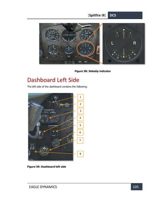 [Spitfire IX] DCS
EAGLE DYNAMICS 105
Figure 58: Sideslip indicator
Dashboard Left Side
The left side of the dashboard contains the following:
Figure 59: Dashboard left side
1
2
3
4
5
6
7
8
 