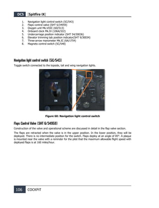 DCS [Spitfire IX]
106 COCKPIT
1. Navigation light control switch (5С/543)
2. Flaps control valve (SHT 6/34959)
3. Oxygen unit Мk.VIIIC (6D/513)
4. Onboard clock Mk.IV (106A/322)
5. Undercarriage position indicator (SHT 54/30036)
6. Elevator trimming tab position indicator(SHT 9/30034)
7. Three-arrow manometer Mk.IC (6A/1754)
8. Magneto control switch (5С/548)
Navigation light control switch (5С/543)
Toggle switch connected to the topside, tail and wing navigation lights.
Figure 60: Navigation light control switch
Flaps Control Valve (SHT 6/34959)
Construction of the valve and operational scheme are discussed in detail in the flap valve section.
The flaps are retracted when the valve is in the upper position. In the lower position, they will be
deployed. There is no intermediate position for the switch. Flaps deploy at an angle of 85°. A plaque
is mounted near the valve with a reminder for the pilot that the maximum allowable flight speed with
deployed flaps is at 160 miles/hour.
 