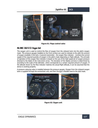 [Spitfire IX] DCS
EAGLE DYNAMICS 107
Figure 61: Flaps control valve
Мk.VIIIC (6D/513) Oxygen Unit
The oxygen unit is used to control the flow of oxygen from the onboard tank into the pilot's oxygen
mask. The pressure gauges installed on the front surface are used to indicate to the pilot the amount
of oxygen available in the tank. A second manometer - the oxygen flow indicator - monitors the correct
supply of the required quantity of oxygen in the pilot's mask depending on flight altitude. The principle
of operation of the oxygen flow indicator is based on the use of the high-speed jet of oxygen pressure
directed to the blade of the instrument arrow. The deviation of the blades (arrows) is determined by
according to the scale of the altimeter, which corresponds to a certain required amount of oxygen. If
the altitude shown by the flow indicator matches the actual flight altitude, it can be assumed that the
device is working properly.
A pressure reducing valve is installed between the pressure gauges. Oxygen from the onboard oxygen
tank is supplied through the economizer unit, and then through a flexible hose to the pilot mask.
Figure 62: Oygen unit
 