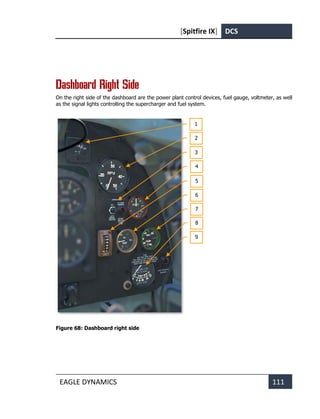 [Spitfire IX] DCS
EAGLE DYNAMICS 111
Dashboard Right Side
On the right side of the dashboard are the power plant control devices, fuel gauge, voltmeter, as well
as the signal lights controlling the supercharger and fuel system.
Figure 68: Dashboard right side
1
2
3
4
5
6
7
8
9
 