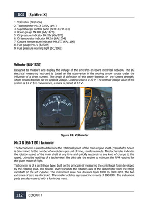 DCS [Spitfire IX]
112 COCKPIT
1. Voltmeter (5U/1636)
2. Tachomewter Mk.IX G (6A/1191)
3. Supercharger control panel (SHT183/35134)
4. Boost gauge Mk.IIIL (6A/1427)
5. Oil pressure indicator Mk.XIV (6A/570)
6. Oil temperatur indicator Mk.IA (6A/1094)
7. Coolant temperature indicator Mk.VIII (6A/1100)
8. Fuel gauge Mk.IV (6A/704)
9. Fuel pressure warning light (5C/1069)
Voltmeter (5U/1636)
Designed to measure and display the voltage of the aircraft's on-board electrical network. The DC
electrical measuring instruent is based on the occurrence in the moving arrow torque under the
influence of a direct current. The angle of deflection of the arrow depends on the current strength,
which in turn depends on the applied voltage. Grading scale is 0-20 V. The normal voltage value of the
system is 12 V. For convenience, a mark is placed at 12 V.
Figure 69: Voltmeter
Mk.IX G (6A/1191) Tachometer
The tachometer is used to determine the rotational speed of the main engine shaft (crankshaft). Speed
is determined by the number of revolutions per unit of time, usually a minute. The tachometer indicates
the rotation speed of the main shaft at any time and quickly responds to any kind of change to this
speed. Using the readings of a tachometer, the pilot sets the engine to maintain the RPM required for
the given mode of flight.
Tachometer is of a centrifugal type, built on the principle of measuring the centrifugal force developed
by the rotating load. The flexible shaft transmits the rotation axis of the tachometer from the fitting
camshaft of the left cylinder. The instrument scale has divisions from 1000 to 5000 RPM. The two
extremes of zero are discarded. The smaller notches represent increments of 100 RPM. The instrument
parts are also covered with a luminous mass.
 