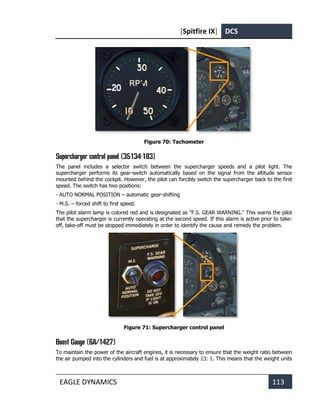[Spitfire IX] DCS
EAGLE DYNAMICS 113
Figure 70: Tachometer
Supercharger control panel (35134-183)
The panel includes a selector switch between the supercharger speeds and a pilot light. The
supercharger performs its gear-switch automatically based on the signal from the altitude sensor
mounted behind the cockpit. However, the pilot can forcibly switch the supercharger back to the first
speed. The switch has two positions:
- AUTO NORMAL POSITION – automatic gear-shifting
- M.S. – forced shift to first speed.
The pilot alarm lamp is colored red and is designated as "F.S. GEAR WARNING." This warns the pilot
that the supercharger is currently operating at the second speed. If this alarm is active prior to take-
off, take-off must be stopped immediately in order to identify the cause and remedy the problem.
Figure 71: Supercharger control panel
Boost Gauge (6A/1427)
To maintain the power of the aircraft engines, it is necessary to ensure that the weight ratio between
the air pumped into the cylinders and fuel is at approximately 13: 1. This means that the weight units
 