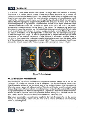 DCS [Spitfire IX]
114 COCKPIT
of air must be 13 times greater than the same fuel unit. The weight of the same volume of air is directly
proportional to air density. With an increase in flight altitude and a decrease in the air density, the
required proportion also decreases and with it, the power of the engine is reduced. Maintaining normal
proportions by reducing the amount of fuel while maintaining engine power is impossible, as the overall
weight of the mixture is reduced. Engine power is significantly reduced as altitude increases: at an
altitude of 5000m engine power is approximately half of what it would be at ground level. In order to
maintain engine power at high altitudes, a supercharger is installed on the engine. The supercharger
captures the fuel mixture from the carburetor and pumps it into the suction pipes of the engine,
increasing the pressure there and thus the density of the mixture. The pressure in the suction pipe
depends on the supercharger speed and the flight altitude. At every moment while in flight, the pilot
should be able to control the amount of pressure or, equivalently, the amount of boost. To measure
the pressure in the intake pipe of the engine unit is an instrument called the vacuum pressure gauge,
or the supercharger boost gauge. The pressure gauge operates on the principle of a diaphragm with a
metal gauge box and measures the pressure increase compared to atmospheric. When the engine is
not running, the pressure in the intake pipe is equal to atmospheric pressure: thus, the pointer will be
at 0. The notches on the scale represent increments of 1 lb/in2
. These numbers indicate the difference
between the absolute pressure after the supercharger and the atmospheric pressure in lb/in2
.
Figure 72: Boost gauge
Mk.XIV (6A/570) Oil Pressure Indicator
The uninterrupted circulation of oil depends on the pressure difference between the oil line and the
crankcase. This difference is measured by the oil manometer. This gauge controls the uninterrupted
flow of lubrication and warns the pilot about faults in the lubrication system. This instrument is a
differential pressure gauge with a Bourdon spring. The instrument housing is not hermetically sealed
because the pressure difference between ambient air pressure surrounding the device and the oil sump
is negligible compared with the measured oil pressure. Oil pressure is measured by a special receiver,
which is installed in the trunk. Pressure is fed into the receiver housing and is perceived bellows, the
inner cavity of which is connected to a manometer by means of connecting tubes.
Oil pressure is received by a special receiver installed in the trunk. Pressure is fed into the receiver
housing and is received by a bellow valve, the inner cavity of which is connected to a manometer by
means of connecting tubes.
 