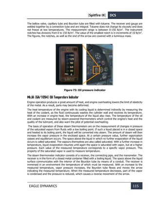 [Spitfire IX] DCS
EAGLE DYNAMICS 115
The bellow valve, capillary tube and Bourdon tube are filled with toluene. The receiver and gauge are
welded together by a connection tube and are integral. Toluene does not change its viscosity and does
not freeze at low temperatures. The measurement range is between 0-150 lb/in2
. The instrument
notches has divisions from 0 to 150 lb/in2
. The value of the smallest notch is in increments of 10 lb/in2
.
The figures, the notches, as well as the end of the arrow are covered with a luminous mass.
Figure 73: Oil pressure indicator
Mk.IA (6A/1094) Oil Temperature Indicator
Engine operation produces a great amount of heat, and engine overheating lowers the limit of elasticity
of the metal. As a result, parts may become deformed.
The heat temperature of the engine with its cooling liquid is determined indirectly by measuring the
heat of the coolant, as the fluid continuously washes the cylinder wall and receives its temperature.
With an increase in engine heat, the temperature of the liquid also rises. The temperature of the oil
and coolant are measured by steam-powered thermometers which control the engine's heat and the
quality of the lubricant, and also warn the pilot of potential overheating.
The basis of operation of these steam thermometers are on the measurement of changes in pressure
of the saturated vapors from fluids with a low boiling point. If such a liquid placed is in a closed space
and heated to its boiling point, the liquid will be converted into steam. The amount of steam will then
increase the vapor pressure in the enclosed space. At a certain pressure value, further vaporization
ceases and equilibrium occurs. The space above the liquid in which no further evaporation of the liquid
occurs is called saturated. The vapours themselves are also called saturated. With a further increase in
temperature, liquid evaporation resumes until again the space is saturated with vapor, but at a higher
pressure. Each value of the measured temperature corresponds to a specific vapor pressure. This
property of the saturated vapor is used to measure temperature.
The steam thermometer indicator consists of a receiver, the connecting pipe, and the manometer. The
receiver is in the form of a closed metal container filled with a boiling liquid. The space above the liquid
surface communicates with the interior of the Bourdon tube by means of a conduit. The receiver is
immersed in an environment the temperature of which must be measured. With an increase to the
measured temperature, vapor pressure increases, the Bourdon tube flexes and moves the arrow
indicating the measured temperature. When the measured temperature decreases, part of the vapor
is condensed and the pressure is reduced, which causes a reverse movement of the arrow.
 