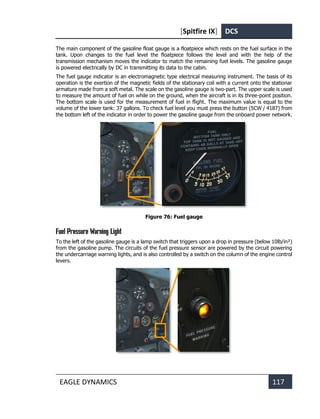 [Spitfire IX] DCS
EAGLE DYNAMICS 117
The main component of the gasoline float gauge is a floatpiece which rests on the fuel surface in the
tank. Upon changes to the fuel level the floatpiece follows the level and with the help of the
transmission mechanism moves the indicator to match the remaining fuel levels. The gasoline gauge
is powered electrically by DC in transmitting its data to the cabin.
The fuel gauge indicator is an electromagnetic type electrical measuring instrument. The basis of its
operation is the exertion of the magnetic fields of the stationary coil with a current onto the stationar
armature made from a soft metal. The scale on the gasoline gauge is two-part. The upper scale is used
to measure the amount of fuel on while on the ground, when the aircraft is in its three-point position.
The bottom scale is used for the measurement of fuel in flight. The maximum value is equal to the
volume of the lower tank: 37 gallons. To check fuel level you must press the button (5CW / 4187) from
the bottom left of the indicator in order to power the gasoline gauge from the onboard power network.
Figure 76: Fuel gauge
Fuel Pressure Warning Light
To the left of the gasoline gauge is a lamp switch that triggers upon a drop in pressure (below 10lb/in²)
from the gasoline pump. The circuits of the fuel pressure sensor are powered by the circuit powering
the undercarriage warning lights, and is also controlled by a switch on the column of the engine control
levers.
 
