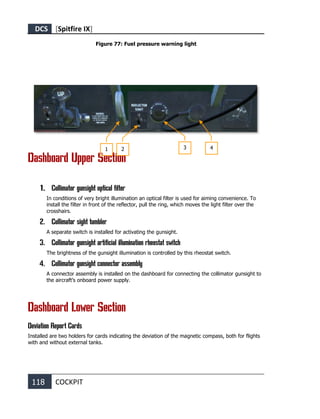 DCS [Spitfire IX]
118 COCKPIT
Figure 77: Fuel pressure warning light
Dashboard Upper Section
1. Collimator gunsight optical filter
In conditions of very bright illumination an optical filter is used for aiming convenience. To
install the filter in front of the reflector, pull the ring, which moves the light filter over the
crosshairs.
2. Collimator sight tumbler
A separate switch is installed for activating the gunsight.
3. Collimator gunsight artificial illumination rheostat switch
The brightness of the gunsight illumination is controlled by this rheostat switch.
4. Collimator gunsight connector assembly
A connector assembly is installed on the dashboard for connecting the collimator gunsight to
the aircraft’s onboard power supply.
Dashboard Lower Section
Deviation Report Cards
Installed are two holders for cards indicating the deviation of the magnetic compass, both for flights
with and without external tanks.
1 2 3 4
 