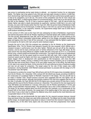 DCS [Spitfire IX]
12 INTRODUCTION
was prone to overheating during rapid climbs to altitude - an important function for an interceptor
fighter. The fighter had a top speed of only 238 mph and took eight minutes to climb to 15,000 feet.
Such shortcomings might have been acceptable if the Type 224 had had a performance greatly superior
to that of its competitors, but it did not. The winner of the competition was the far more robust and
nimble Gloster 8837, a radial-engined biplane of conventional design, which was to go into service with
the RAF as the Gladiator. The SS 37 had a maximum speed of 242 mph - with its rate-of-climb the
Gloster fighter was able to clearly demonstrate its superiority: reaching 15,000 feet in six and a half
minutes, one and a half minutes earlier than the Type 224. After the service trials at Martlesham Heath
the sole prototype went to Farnborough; it ended its days in mid-1937 as a ground firing target on the
range at Orfordness. In the meantime, however, the Supermarine design team was to show that it
could produce something far better.
In the summer of 1934, even as the Type 224 was undergoing its trials at Martlesham, Supermarine
had opened discussions with the Air Ministry regarding an improved design with a better performance.
The new aircraft, designated the Type 300, was to be based on the Type 224. But by cleaning up the
design a little, fitting a retractable undercarriage, getting rid of the draggy corrugated wing leading
edge and lopping more than 6 feet off the wing span, it was estimated that the fighter's speed could
be increased by 30 mph to 265 mph using the same Goshawk engine.
Towards the end of July 1934 this proposal was submitted to the Air Ministry as the Supermarine
Specification 425a. The Air Ministry was lukewarm towards the new proposal, which offered only a
marginal increase in performance over the other fighter. Mitchell was not put off by this rejection,
however, and he and his team continued work on further refinement of the Type 300 design. By the
early autumn this was being offered as a fighter smaller still with a wing span of 37 ft 1 in, a somewhat
thinner wing, a faired cockpit and stressed skin construction. The engine was still to be an evaporatively
cooled Goshawk, but the top speed would be around the 280 mph mark. With a better engine the
maximum speed would be higher and there was a suggestion that the fighter should be fitted with a
Napier Dagger (then in development with specifications at 700 horsepower, with more than 800
planned for newer models.) During a meeting of the board of Vickers (Aviation) Ltd on 6 November
1934 this idea was turned down in favour of an even better engine now in the offing: the Rolls-Royce
PV XII, later to be named the Merlin. At this time the PV XII was suffering its share of teething troubles
and was not yet ready for production. The target output for the new 27-liter engine was 1,000
horsepower. During November 1934 Mitchell received permission to proceed with the design of a PV
XII-powered Type 300 fighter.
The decision to combine the revised Type 300 airframe with the PV XII engine drew immediate interest
from the Air Ministry. On 1 December 1934, contract AM 361140/34 was issued, providing £10,000 for
the construction of a prototype fighter to Mitchell's ‘improved F.7/30’ design. The new aircraft was to
be ready in October 1935. Several previous accounts have suggested that the new fighter was all
throughout a private venture, although documentary evidence from that time suggests that this is not
the case. In actuality, the Type 300 with the PV XII engine was a private venture for less than a month,
ending with the issue of the Air Ministry contract on 1 December. The contract for the new Supermarine
Type 300 fighter was formalized on 3 January 1935 and a new Air Ministry specification, F.37/34, was
written around Mitchell's improved design. The specification was in fact a short addendum to F.7/30.
The larger PV Xll engine weighed about one-third more than the Goshawk, so to compensate for the
forward shift of the center of gravity, the sweep-back of the leading edge of the wing was reduced.
From there it was a short step to embody the elliptical wing which would be the most distinctive and
recognizable feature of the new fighter.
The elliptical wing was aerodynamically the best option for the required purposes because induced
drag was lowest when this shape was used while producing lift. The ellipse was the ideal, theoretically
perfect shape. As straight-tapered wing starts to reduce in chord from the moment it leaves the root;
an elliptical one, on the other hand, tapers only very slowly at first then progressively more rapidly
 