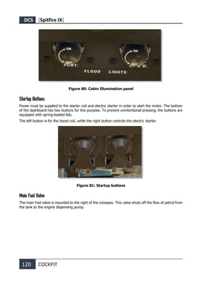 DCS [Spitfire IX]
120 COCKPIT
Figure 80: Cabin Illumination panel
Startup Buttons
Power must be supplied to the starter coil and electric starter in order to start the motor. The bottom
of the dashboard has two buttons for this purpose. To prevent unintentional pressing, the buttons are
equipped with spring-loaded lids.
The left button is for the boost coil, while the right button controls the electric starter.
Figure 81: Startup buttons
Main Fuel Valve
The main fuel valve is mounted to the right of the compass. This valve shuts off the flow of petrol from
the tank to the engine dispensing pump.
 