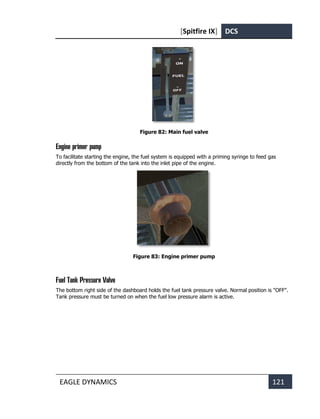 [Spitfire IX] DCS
EAGLE DYNAMICS 121
Figure 82: Main fuel valve
Engine primer pump
To facilitate starting the engine, the fuel system is equipped with a priming syringe to feed gas
directly from the bottom of the tank into the inlet pipe of the engine.
Figure 83: Engine primer pump
Fuel Tank Pressure Valve
The bottom right side of the dashboard holds the fuel tank pressure valve. Normal position is "OFF".
Tank pressure must be turned on when the fuel low pressure alarm is active.
 