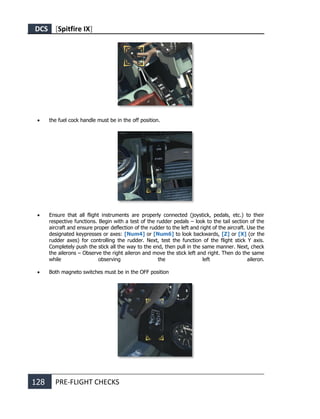 DCS [Spitfire IX]
128 PRE-FLIGHT CHECKS
• the fuel cock handle must be in the off position.
• Ensure that all flight instruments are properly connected (joystick, pedals, etc.) to their
respective functions. Begin with a test of the rudder pedals – look to the tail section of the
aircraft and ensure proper deflection of the rudder to the left and right of the aircraft. Use the
designated keypresses or axes: [Num4] or [Num6] to look backwards, [Z] or [X] (or the
rudder axes) for controlling the rudder. Next, test the function of the flight stick Y axis.
Completely push the stick all the way to the end, then pull in the same manner. Next, check
the ailerons – Observe the right aileron and move the stick left and right. Then do the same
while observing the left aileron.
• Both magneto switches must be in the OFF position
 