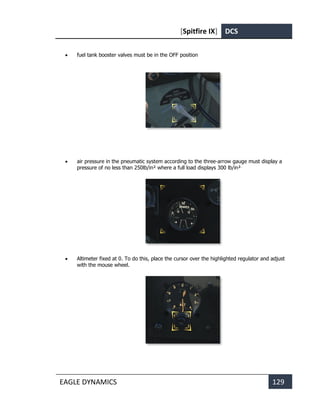 [Spitfire IX] DCS
EAGLE DYNAMICS 129
• fuel tank booster valves must be in the OFF position
• air pressure in the pneumatic system according to the three-arrow gauge must display a
pressure of no less than 250lb/in² where a full load displays 300 lb/in².
• Altimeter fixed at 0. To do this, place the cursor over the highlighted regulator and adjust
with the mouse wheel.
 