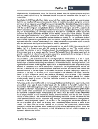 [Spitfire IX] DCS
EAGLE DYNAMICS 13
towards the tip. The ellipse was simply the shape that allowed using the thinnest possible wing with
sufficient room inside to carry the necessary internal structure and everything else that was to be
crammed in.
Specification F.37/34 had called for a fighter armed with four machine guns, but it was becoming clear
that this was insufficient firepower to destroy the faster all-metal bombers then going into service in
several air forces. Squadron Leader Ralph Sorley was in charge of the Operational Requirements section
at the Air Ministry at the time the F.37/34 was taking shape. He insisted that new fighters be armed
with the new Browning gun being tested in Britain, which offered a higher rate of fire. According to
Sorley’s calculations, the airspeed of these modern bombers would probably allow the pursuing fighter
only one chance of attack, so it must be destroyed in that vital two-second burst. Sorley's arguments
convinced the Deputy Chief of the Air Staff, Air Vice Marshal Edgar Ludlow-Hewit, and as a result the
main 1934 fighter specification, F.5/34, called for an aircraft armed with eight machine guns. However,
the new specification had not linked to the aircraft Mitchell was working on. The specification that did
affect the new Supermarine fighter was F.10/35, which asked for a fighter with at least six guns though
eight were desirable. Towards the end of April 1935 Sorley paid a visit to Supermarine Works to discuss
with Mitchell both his new fighter and the latest Air Ministry specification.
So it was that the new Supermarine fighter was brought into line with F.10/35, the armament to be '8
Vickers Mark V or Browning guns with 300 rounds of ammunition per gun.’ The revised contract
permitted 'the reduction of fuel to 75 gallons, though the actual tankage need not be reduced unless
it is necessary to do so to provide space for the guns.’ To Reginald Mitchell this was an opportunity to
shed 1-6 cubic feet of volume from the engine area and he grasped at it; the prototype of the new
fighter was fitted with tanks for only 75 gallons of fuel.
In June 1935 a 1/24th scale model of the F.37/34 fighter (it was never referred to as the F. 10/35,
even after it had been altered to conform with this specification) underwent wind tunnel tests at
Farnborough to determine its spinning characteristics. In the middle of 1935, the design of the F.37/34
fighter was still unsound in one important aspect: its PV Xll engine was still to have evaporative cooling
and this, as it was seen, could not be made to work properly on a low winged monoplane. Mitchell was
reluctant to resort to the more conventional forms of external radiators, which would have considerably
increased the drag of the new fighter. In retrospect, the problem of engine cooling might seem only a
trivial part of the story, but as things stood, it could have led to the downfall of the fighter. When the
Merlin (as the PV Xll was now named) was running at full power it produced about 12,500 centigrade
heat units of excess heat each minute, the equivalent of 400 one-kilowatt electric fires running
simultaneously. About 90 percent of this heat had to be removed by the liquid cooling system, the
remainder by the oil cooler.
Fortunately, at this time Fred Meredith at Farnborough had been conducting some experiments, which
showed that a new type of ducted radiator could solve the problem. In Meredith's radiator, the air
entered from the front through a duct whose cross-sectional area was progressively widened, to reduce
its velocity and therefore increase pressure. The slightly compressed air then passed through the matrix
of the radiator where it was heated and so expanded; then it was passed through a divergent duct at
the rear which caused an increase in the velocity of the airflow. Thus, the ducted radiator acted rather
like a ramjet: the ram air was compressed, heated, and then expelled from the rear with increased
velocity to produce thrust. The amount of thrust produced by the ducted radiator was small and only
under optimum conditions would it exceed the drag, although, compared to alternative cooling systems,
Meredith's design was greatly superior. The efficiency of the cooling system was further improved by
the use of ethylene glycol, which had a boiling point considerably higher than that of water, as the
coolant. This meant that the radiator could be run much hotter, and consequently, necessary heat
dissipation could be accomplished with a smaller and lighter radiator holding less coolant. It was also
found that an ethylene glycol system could be built for between a third and a half the weight of an
equivalent water cooling system.
 