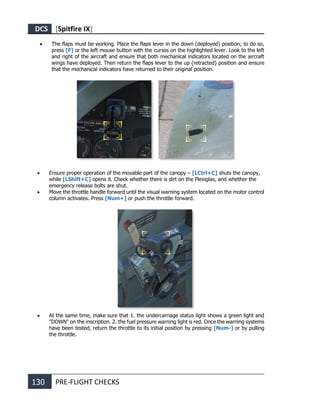 DCS [Spitfire IX]
130 PRE-FLIGHT CHECKS
• The flaps must be working. Place the flaps lever in the down (deployed) position; to do so,
press [F] or the left mouse button with the cursos on the highlighted lever. Look to the left
and right of the aircraft and ensure that both mechanical indicators located on the aircraft
wings have deployed. Then return the flaps lever to the up (retracted) position and ensure
that the mechanical indicators have returned to their original position.
• Ensure proper operation of the movable part of the canopy – [LCtrl+C] shuts the canopy,
while [LShift+C] opens it. Check whether there is dirt on the Plexiglas, and whether the
emergency release bolts are shut.
• Move the throttle handle forward until the visual warning system located on the motor control
column activates. Press [Num+] or push the throttle forward.
• At the same time, make sure that 1. the undercarriage status light shows a green light and
"DOWN" on the inscription. 2. the fuel pressure warning light is red. Once the warning systems
have been tested, return the throttle to its initial position by pressing [Num-] or by pulling
the throttle.
 