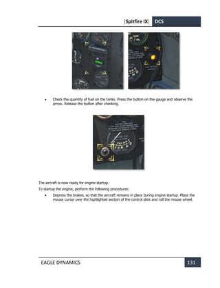 [Spitfire IX] DCS
EAGLE DYNAMICS 131
• Check the quantity of fuel on the tanks. Press the button on the gauge and observe the
arrow. Release the button after checking.
The aircraft is now ready for engine startup.
To startup the engine, perform the following procedures:
• Depress the brakes, so that the aircraft remains in place during engine startup. Place the
mouse cursor over the highlighted section of the control stick and roll the mouse wheel.
 
