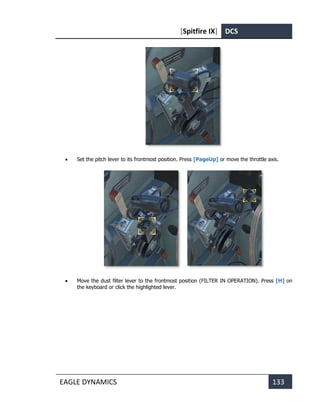 [Spitfire IX] DCS
EAGLE DYNAMICS 133
• Set the pitch lever to its frontmost position. Press [PageUp] or move the throttle axis.
• Move the dust filter lever to the frontmost position (FILTER IN OPERATION). Press [H] on
the keyboard or click the highlighted lever.
 