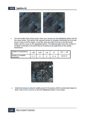 DCS [Spitfire IX]
134 PRE-FLIGHT CHECKS
• Turn the handle of the primer pump. Hover your mouse over the highlighted section and roll
the mouse wheel. Then perform the required number of complete movements by the primer
pump in order to fill the engine. To do this, press and hold [Insert] or the left-mouse
button with the cursor on the highlighted section. The following table shows the number of
complete movements to be performed by the piston pump depending on the outside
temperature:
Outside air temperature,
°С
+30° +20° +10 0° -10° ~ - 20°
Number of complete
movements
2 - 3 4 5 5 - 6 Up to 15
• Create fuel pressure using the wobble pump (9-10 pumps) until the warning light begins to
flash. Press [LCtrl+Insert] or click the highlighted section in the cockpit.
 