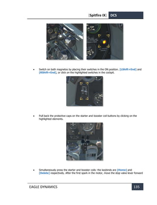 [Spitfire IX] DCS
EAGLE DYNAMICS 135
• Switch on both magnetos by placing their switches in the ON position. [LShift+End] and
[RShift+End], or click on the highlighted switches in the cockpit.
• Pull back the protective caps on the starter and booster coil buttons by clicking on the
highlighted elements.
• Simultaneously press the starter and booster coils: the keybinds are [Home] and
[Delete] respectively. After the first spark in the motor, move the stop valve lever forward
 
