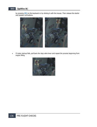 DCS [Spitfire IX]
136 PRE-FLIGHT CHECKS
by pressing [M] on the keyboard or by clicking it with the mouse. Then release the starter
and booster coil buttons.
• If motor startup fails, pull back the stop valve lever and repeat the process beginning from
engine filling.
 