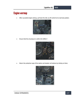 [Spitfire IX] DCS
EAGLE DYNAMICS 137
Enginewarmup
• After successful engine startup, pull back the idle cut.off control to its rearmost position.
• Ensure that the oil pressure is within 60-120ft/in 2
.
• Return the protective caps of the starter and booster coil buttons by clicking on them.
 
