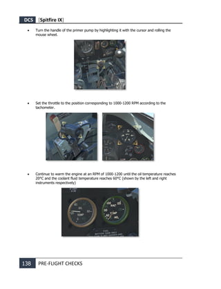 DCS [Spitfire IX]
138 PRE-FLIGHT CHECKS
• Turn the handle of the primer pump by highlighting it with the cursor and rolling the
mouse wheel.
• Set the throttle to the position corresponding to 1000-1200 RPM according to the
tachometer.
• Continue to warm the engine at an RPM of 1000-1200 until the oil temperature reaches
20°C and the coolant fluid temperature reaches 60°C (shown by the left and right
instruments respectively)
 