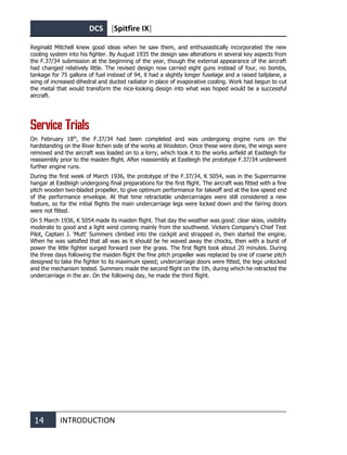 DCS [Spitfire IX]
14 INTRODUCTION
Reginald Mitchell knew good ideas when he saw them, and enthusiastically incorporated the new
cooling system into his fighter. By August 1935 the design saw alterations in several key aspects from
the F.37/34 submission at the beginning of the year, though the external appearance of the aircraft
had changed relatively little. The revised design now carried eight guns instead of four, no bombs,
tankage for 75 gallons of fuel instead of 94, it had a slightly longer fuselage and a raised tailplane, a
wing of increased dihedral and ducted radiator in place of evaporative cooling. Work had begun to cut
the metal that would transform the nice-looking design into what was hoped would be a successful
aircraft.
Service Trials
On February 18th
, the F.37/34 had been completed and was undergoing engine runs on the
hardstanding on the River ltchen side of the works at Woolston. Once these were done, the wings were
removed and the aircraft was loaded on to a lorry, which took it to the works airfield at Eastleigh for
reassembly prior to the maiden flight. After reassembly at Eastleigh the prototype F.37/34 underwent
further engine runs.
During the first week of March 1936, the prototype of the F.37/34, K 5054, was in the Supermarine
hangar at Eastleigh undergoing final preparations for the first flight. The aircraft was fitted with a fine
pitch wooden two-bladed propeller, to give optimum performance for takeoff and at the low speed end
of the performance envelope. At that time retractable undercarriages were still considered a new
feature, so for the initial flights the main undercarriage legs were locked down and the fairing doors
were not fitted.
On 5 March 1936, K 5054 made its maiden flight. That day the weather was good: clear skies, visibility
moderate to good and a light wind coming mainly from the southwest. Vickers Company's Chief Test
Pilot, Captain J. 'Mutt' Summers climbed into the cockpit and strapped in, then started the engine.
When he was satisfied that all was as it should be he waved away the chocks, then with a burst of
power the little fighter surged forward over the grass. The first flight took about 20 minutes. During
the three days following the maiden flight the fine pitch propeller was replaced by one of coarse pitch
designed to take the fighter to its maximum speed; undercarriage doors were fitted, the legs unlocked
and the mechanism tested. Summers made the second flight on the 1th, during which he retracted the
undercarriage in the air. On the following day, he made the third flight.
 