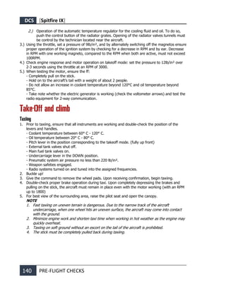 DCS [Spitfire IX]
140 PRE-FLIGHT CHECKS
2.) Operation of the automatic temperature regulator for the cooling fluid and oil. To do so,
push the control button of the radiator grates. Opening of the radiator valves tunnels must
be control by the technician located near the aircraft.
3.) Using the throttle, set a pressure of 9lb/in², and by alternately switching off the magnetos ensure
proper operation of the ignition system by checking for a decrease in RPM and by ear. Decrease
in RPM with one working magneto, compared to the RPM when both are active, must not exceed
100RPM.
4.) Check engine response and motor operation on takeoff mode: set the pressure to 12lb/in² over
2-3 seconds using the throttle at an RPM of 3000.
5.) When testing the motor, ensure the ff:
- Completely pull on the stick.
- Hold on to the aircraft’s tail with a weight of about 2 people.
- Do not allow an increase in coolant temperature beyond 120°C and oil temperature beyond
85°C.
- Take note whether the electric generator is working (check the voltometer arrows) and test the
radio equipment for 2-way communication.
Take-Off and climb
Taxiing
1. Prior to taxiing, ensure that all instruments are working and double-check the position of the
levers and handles.
- Coolant temperature between 60° С - 120° С.
- Oil temperature between 20° С - 80° С.
- Pitch lever in the position corresponding to the takeoff mode. (fully up front)
- External tank valves shut off.
- Main fuel tank valves on.
- Undercarriage lever in the DOWN position.
- Pneumatic system air pressure no less than 220 lb/in².
- Weapon safeties engaged.
- Radio systems turned on and tuned into the assigned frequencies.
2. Buckle up!
3. Give the command to remove the wheel pads. Upon receiving confirmation, begin taxiing.
4. Double-check proper brake operation during taxi. Upon completely depressing the brakes and
pulling on the stick, the aircraft must remain in place even with the motor working (with an RPM
up to 1800)
5. For best view of the surrounding area, raise the pilot seat and open the canopy.
NOTE
1. Fast taxiing on uneven terrain is dangerous. Due to the narrow track of the aircraft
undercarriage, when one wheel hits an uneven surface, the aircraft may come into contact
with the ground.
2. Minimize engine work and shorten taxi time when working in hot weather as the engine may
quickly overheat.
3. Taxiing on soft ground without an escort on the tail of the aircraft is prohibited.
4. The stick must be completely pulled back during taxiing.
 