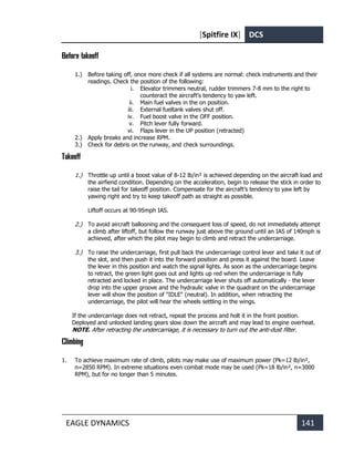 [Spitfire IX] DCS
EAGLE DYNAMICS 141
Before takeoff
1.) Before taking off, once more check if all systems are normal: check instruments and their
readings. Check the position of the following:
i. Elevator trimmers neutral, rudder trimmers 7-8 mm to the right to
counteract the aircraft’s tendency to yaw left.
ii. Main fuel valves in the on position.
iii. External fueltank valves shut off.
iv. Fuel boost valve in the OFF position.
v. Pitch lever fully forward.
vi. Flaps lever in the UP position (retracted)
2.) Apply breaks and increase RPM.
3.) Check for debris on the runway, and check surroundings.
Takeoff
1.) Throttle up until a boost value of 8-12 lb/in² is achieved depending on the aircraft load and
the airfiend condition. Depending on the acceleration, begin to release the stick in order to
raise the tail for takeoff position. Compensate for the aircraft’s tendency to yaw left by
yawing right and try to keep takeoff path as straight as possible.
Liftoff occurs at 90-95mph IAS.
2.) To avoid aircraft ballooning and the consequent loss of speed, do not immediately attempt
a climb after liftoff, but follow the runway just above the ground until an IAS of 140mph is
achieved, after which the pilot may begin to climb and retract the undercarriage.
3.) To raise the undercarriage, first pull back the undercarriage control lever and take it out of
the slot, and then push it into the forward position and press it against the board. Leave
the lever in this position and watch the signal lights. As soon as the undercarriage begins
to retract, the green light goes out and lights up red when the undercarriage is fully
retracted and locked in place. The undercarriage lever shuts off automatically - the lever
drop into the upper groove and the hydraulic valve in the quadrant on the undercarriage
lever will show the position of "IDLE" (neutral). In addition, when retracting the
undercarriage, the pilot will hear the wheels settling in the wings.
If the undercarriage does not retract, repeat the process and holt it in the front position.
Deployed and unlocked landing gears slow down the aircraft and may lead to engine overheat.
NOTE. After retracting the undercarriage, it is necessary to turn out the anti-dust filter.
Climbing
1. To achieve maximum rate of climb, pilots may make use of maximum power (Pk=12 lb/in²,
n=2850 RPM). In extreme situations even combat mode may be used (Pk=18 lb/in², n=3000
RPM), but for no longer than 5 minutes.
 