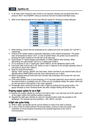 DCS [Spitfire IX]
142 PRE-FLIGHT CHECKS
2. In all cases where maximum rate of climb is not required, climbing may be performed with a
pressure 7lb/in² and 2650RPM. Doing so conserves fuel and increases total flight range.
3. Refer to the following table for the most efficient speeds for climbing at certain altitudes:
Altitude Speed
From (ft) To (ft) mph
0 12000 185
12000 15000 180
15000 20000 170
20000 25000 160
25000 30000 150
30000 33000 140
33000 37000 130
37000 40000 120
40000 - 110
4. While climbing, ensure that the temperatures for coolant and oil do not exceed 125° and 90° C
respectively.
5. Control of the radiator grates is automatic depending on the coolant temperature. The grates
open at temperatures above 115°C. In case of system failure, the grates may be opened by
pressing the button located on the left side of the pilot seat.
6. Supercharger 2nd
speed engages automatically at 13500-14000 ft while climbing. While
descending, the supercharger returns to 1st
speed past 12500 ft.
7. If it is necessary to use 1st
speed past 13500-14000 ft, set the dashboard switch to MS.
8. Fuel boost valve must be set to off. Switch on only in response to the red light signaling a loss of
fuel pressure (lower than 10lb/in²)
9. Rules for using the fuel tanks:
Startup, motor warmup, takeoff: Use main tanks. Switch fuel feed to use external tanks only at
altitudes above 2000ft (600m) and only when external tanks are in place.
10. Before dropping external tanks that have not been fully exhausted, first connect the main fuel
tanks, then release.
11. If the external tanks have no fuel remaining, or if it has been jettisoned, ensure that the valve for
the external tanks is completely shut off. If they are not completely closed, the system will be fed
air and may lead to interruptions in the motor operation.
12. Periodically check remaining fuel levels while in flight by pushing the fuel gauge button. The
gauge will begin to show remaining levels only after it begins feeding off the lower tank.
Preparing weapons systems for use in flight
13. Remove the weapon safeties by moving it from left to right. A pin will come out of the upper part
of the trigger system that signifies weapons readiness.
14. Regulate the sight glow intensity by using the rheostat located under the gunsight on the
dashboard. The rheostat has three positions – OFF, NIGHT, and DAY.
In-flight radio system testing
15. While in flight, periodically hail the ground stations to check if the radio is working.
16. In case of loss of contace between the ground station, continue to hail and receive until
restoration of communications according to the schedule approved by the chief of
communications.
 