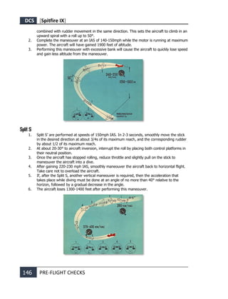 DCS [Spitfire IX]
146 PRE-FLIGHT CHECKS
combined with rudder movement in the same direction. This sets the aircraft to climb in an
upward spiral with a roll up to 50°.
2. Complete the maneouver at an IAS of 140-150mph while the motor is running at maximum
power. The aircraft will have gained 1900 feet of altitude.
3. Performing this maneouver with excessive bank will cause the aircraft to quickly lose speed
and gain less altitude from the maneouver.
Split S
1. Split S’ are performed at speeds of 150mph IAS. In 2-3 seconds, smoothly move the stick
in the desired direction at about 3/4s of its maximum reach, and the corresponding rudder
by about 1/2 of its maximum reach.
2. At about 20-30° to aircraft inversion, interrupt the roll by placing both control platforms in
their neutral position.
3. Once the aircraft has stopped rolling, reduce throttle and slightly pull on the stick to
maneouver the aircraft into a dive.
4. After gaining 220-230 mph IAS, smoothly maneouver the aircraft back to horizontal flight.
Take care not to overload the aircraft.
5. If, after the Split S, another vertical maneouver is required, then the acceleration that
takes place while diving must be done at an angle of no more than 40° relative to the
horizon, followed by a gradual decrease in the angle.
6. The aircraft loses 1300-1400 feet after performing this maneouver.
 