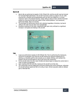 [Spitfire IX] DCS
EAGLE DYNAMICS 147
Barrel roll
1. Barrel rolls are performed at speeds of 160-170mph IAS, and the aircraft must be trimmed
for horizontal flight beforehand. The aircraft must have a pitch-up angle of 10-15°; after
ensuring this, smoothly and simultaneously push the stick and rudders by ½ of their
maximum reach in the desired direction. Cease rolling at about 10-20° until the horizontal
position by returning the stick and rudder to their neutral positions. This maneouver,
performed ideally, takes 5-6 seconds.
2. The technique for performing a barrel roll is identical regardless of direction, but barrel
rolling to the right must be done more energetically.
3. Excessive movement of the stick, insignificant pulls upon entry will lead to a significant
increase in roll speed and shaking in the aircraft.
Loop
1. Loops are performed at speeds of 230-240mph IAS. Prior to performing the maneouver,
account for acceleration such that the aircraft reaches the required airspeed prior to
pitching up. Smoothly pull the stick towards you to initiate climbing, and maintain this
position until the aircraft begins to dive at the end of the maneouver.
2. As the aircraft enters the dive, lower throttle and slowly begin to release the control stick in
order to build up acceleration.
3. Upon reaching 220-230 mph IAS, maneouver the aircraft out of the dive.
4. The control stick must be pulled back during the climbing part of the maneouver, otherwise
the aircraft will lose speed and fall on its wing or back. Correct execution yields an altitude
gain of 400-500 feet.
 
