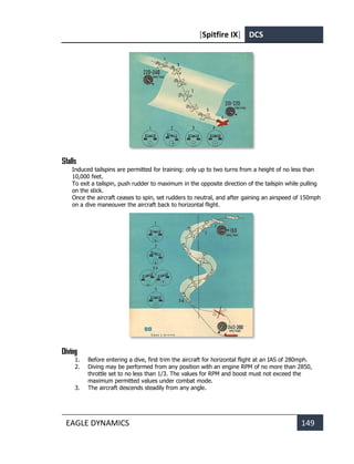 [Spitfire IX] DCS
EAGLE DYNAMICS 149
Stalls
Induced tailspins are permitted for training: only up to two turns from a height of no less than
10,000 feet.
To exit a tailspin, push rudder to maximum in the opposite direction of the tailspin while pulling
on the stick.
Once the aircraft ceases to spin, set rudders to neutral, and after gaining an airspeed of 150mph
on a dive maneouver the aircraft back to horizontal flight.
Diving
1. Before entering a dive, first trim the aircraft for horizontal flight at an IAS of 280mph.
2. Diving may be performed from any position with an engine RPM of no more than 2850,
throttle set to no less than 1/3. The values for RPM and boost must not exceed the
maximum permitted values under combat mode.
3. The aircraft descends steadily from any angle.
 
