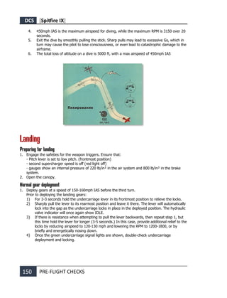 DCS [Spitfire IX]
150 PRE-FLIGHT CHECKS
4. 450mph IAS is the maximum airspeed for diving, while the maximum RPM is 3150 over 20
seconds.
5. Exit the dive by smoothly pulling the stick. Sharp pulls may lead to excessive Gs, which in
turn may cause the pilot to lose consciousness, or even lead to catastrophic damage to the
airframe.
6. The total loss of altitude on a dive is 5000 ft, with a max airspeed of 450mph IAS
Landing
Preparing for landing
1. Engage the safeties for the weapon triggers. Ensure that:
- Pitch lever is set to low pitch. (frontmost position)
- second supercharger speed is off (red light off)
- gauges show an internal pressure of 220 lb/in² in the air system and 800 lb/in² in the brake
system.
2. Open the canopy.
Normal gear deployment
1. Deploy gears at a speed of 150-160mph IAS before the third turn.
Prior to deploying the landing gears:
1) For 2-3 seconds hold the undercarriage lever in its frontmost position to relieve the locks.
2) Sharply pull the lever to its rearmost position and leave it there. The lever will automatically
lock into the gap as the undercarriage locks in place in the deployed position. The hydraulic
valve indicator will once again show IDLE.
3) If there is resistance when attempting to pull the lever backwards, then repeat step 1, but
this time hold the lever for longer (3-5 seconds.) In this case, provide additional relief to the
locks by reducing airspeed to 120-130 mph and lowering the RPM to 1200-1800, or by
briefly and energetically nosing down.
4) Once the green undercarriage signal lights are shown, double-check undercarriage
deployment and locking.
 
