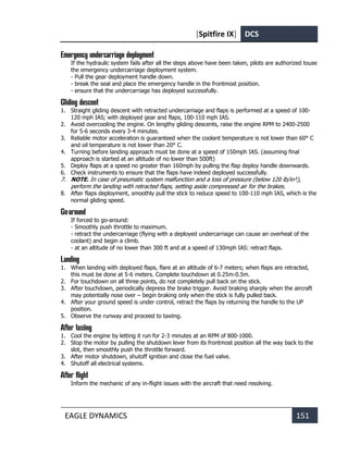 [Spitfire IX] DCS
EAGLE DYNAMICS 151
Emergency undercarriage deployment
If the hydraulic system fails after all the steps above have been taken, pilots are authorized touse
the emergency undercarriage deployment system.
- Pull the gear deployment handle down.
- break the seal and place the emergency handle in the frontmost position.
- ensure that the undercarriage has deployed successfully.
Gliding descent
1. Straight gliding descent with retracted undercarriage and flaps is performed at a speed of 100-
120 mph IAS; with deployed gear and flaps, 100-110 mph IAS.
2. Avoid overcooling the engine. On lengthy gliding descents, raise the engine RPM to 2400-2500
for 5-6 seconds every 3-4 minutes.
3. Reliable motor acceleration is guaranteed when the coolant temperature is not lower than 60° C
and oil temperature is not lower than 20° C.
4. Turning before landing approach must be done at a speed of 150mph IAS. (assuming final
approach is started at an altitude of no lower than 500ft)
5. Deploy flaps at a speed no greater than 160mph by pulling the flap deploy handle downwards.
6. Check instruments to ensure that the flaps have indeed deployed successfully.
7. NOTE. In case of pneumatic system malfunction and a loss of pressure (below 120 lb/in²),
perform the landing with retracted flaps, setting aside compressed air for the brakes.
8. After flaps deployment, smoothly pull the stick to reduce speed to 100-110 mph IAS, which is the
normal gliding speed.
Go-around
If forced to go-around:
- Smoothly push throttle to maximum.
- retract the undercarriage (flying with a deployed undercarriage can cause an overheat of the
coolant) and begin a climb.
- at an altitude of no lower than 300 ft and at a speed of 130mph IAS: retract flaps.
Landing
1. When landing with deployed flaps, flare at an altitude of 6-7 meters; when flaps are retracted,
this must be done at 5-6 meters. Complete touchdown at 0.25m-0.5m.
2. For touchdown on all three points, do not completely pull back on the stick.
3. After touchdown, periodically depress the brake trigger. Avoid braking sharply when the aircraft
may potentially nose over – begin braking only when the stick is fully pulled back.
4. After your ground speed is under control, retract the flaps by returning the handle to the UP
position.
5. Observe the runway and proceed to taxiing.
After taxiing
1. Cool the engine by letting it run for 2-3 minutes at an RPM of 800-1000.
2. Stop the motor by pulling the shutdown lever from its frontmost position all the way back to the
slot, then smoothly push the throttle forward.
3. After motor shutdown, shutoff ignition and close the fuel valve.
4. Shutoff all electrical systems.
After flight
Inform the mechanic of any in-flight issues with the aircraft that need resolving.
 