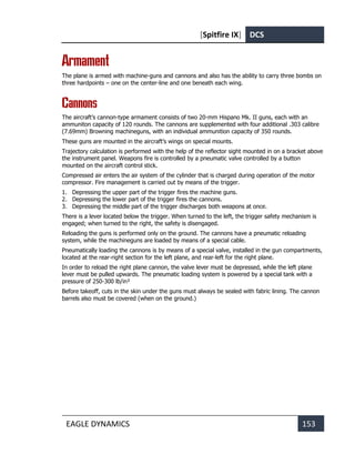 [Spitfire IX] DCS
EAGLE DYNAMICS 153
Armament
The plane is armed with machine-guns and cannons and also has the ability to carry three bombs on
three hardpoints – one on the center-line and one beneath each wing.
Cannons
The aircraft’s cannon-type armament consists of two 20-mm Hispano Mk. II guns, each with an
ammuniton capacity of 120 rounds. The cannons are supplemented with four additional .303 calibre
(7.69mm) Browning machineguns, with an individual ammunition capacity of 350 rounds.
These guns are mounted in the aircraft’s wings on special mounts.
Trajectory calculation is performed with the help of the reflector sight mounted in on a bracket above
the instrument panel. Weapons fire is controlled by a pneumatic valve controlled by a button
mounted on the aircraft control stick.
Compressed air enters the air system of the cylinder that is charged during operation of the motor
compressor. Fire management is carried out by means of the trigger.
1. Depressing the upper part of the trigger fires the machine guns.
2. Depressing the lower part of the trigger fires the cannons.
3. Depressing the middle part of the trigger discharges both weapons at once.
There is a lever located below the trigger. When turned to the left, the trigger safety mechanism is
engaged; when turned to the right, the safety is disengaged.
Reloading the guns is performed only on the ground. The cannons have a pneumatic reloading
system, while the machineguns are loaded by means of a special cable.
Pneumatically loading the cannons is by means of a special valve, installed in the gun compartments,
located at the rear-right section for the left plane, and rear-left for the right plane.
In order to reload the right plane cannon, the valve lever must be depressed, while the left plane
lever must be pulled upwards. The pneumatic loading system is powered by a special tank with a
pressure of 250-300 lb/in²
Before takeoff, cuts in the skin under the guns must always be sealed with fabric lining. The cannon
barrels also must be covered (when on the ground.)
 