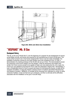 DCS [Spitfire IX]
154 ARMAMENT
Figure 86: 303in and 20mm Gun Installation
“HISPANO” Mk. II Gun
Development History
The UK, on the eve of World War II, saw the beginning of a program for the development of cannon-
armed fighter aircraft, and license was acquired for the manufacturing of French HS.404 guns. This
choice (which proved to be in the French weaponsmiths' favour) was not made immediately: the
possibilty of acquiring a license for the Swiss Oerlikon guns was considered at first. In 1936, a
demonstration of a working prototype of the HS.404 was set up in Paris. The demonstrations proved
the superiority of the French weapon over the Oerlikon: while the dimensions and weight were
similar, the French cannon proved to be capable of faster and more destructive fire. As a result, the
French gun was adopted by the Royal Air Force under the designation Hispano Mk.I. Nevertheless, it
took a considerable amount of time to acquire permission for purchasing the license, to settle all the
necessary formalities, to setup the Hispano company branch in Gratham (the British Manufacturing
And Research Company - BMARCO), to translate all the drawings from millimeters to inches, to setup
production facilities, to test and fine-tune gun prototypes, and then to eliminate all the difficulties
associated with the installation of the guns in aircraft wings.
 